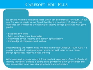  We always welcome innovative ideas which can be beneficial for youth. In our
past 9+ years experience we found that there is no dearth of jobs across
industries but Companies are looking for Quality college pass outs with good
grades
– Excellent soft skills
– Fairly good functional knowledge
– Awareness about Industry and domain specialization
– Knowledge of corporate work culture
 Understanding the market need we have came with CARESOFT EDU PLUS – a
unique specialized training program which can add value in your career
though specialized industry based training
 With high-quality course content & the reach & experience of our Professional
Training Providers, develop a strong skills portfolio to grow your career and
stay competitive in an ever-changing technical marketplace
CARESOFT EDU PLUS
 
