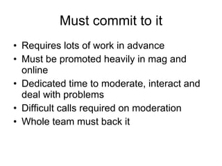 Must commit to it Requires lots of work in advance Must be promoted heavily in mag and online Dedicated time to moderate, interact and deal with problems Difficult calls required on moderation Whole team must back it 