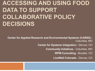 Accessing and Using Food Data to Support Collaborative Policy Decisions Center for Applied Research and Environmental Systems (CARES) - Columbia, MO Center for Systems Integration - Denver, CO Community Initiatives - Columbia, MO WPM Consulting - Boulder, CO LiveWell Colorado - Denver, CO 