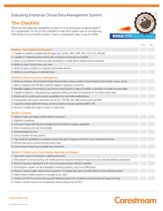 carestream.com
© Carestream Health, Inc., 2016.
Evaluating Enterprise Clincial Data-Management Systems
The Checklist
What are the essential capabilities to look for in an enterprise imaging system?
It’s complicated. So fill out this checklist to rate each system you’re considering –
then bring it to our booth and let’s have a conversation over a cup of coffee.
YES NO
Module 1: Data Capture and Ingestion
1. Capable of ingesting multiple data file types such as JPG, MOV, MP4, PDF, CCD, ECG, DICOM
2. Capable of integrating diverse device sets, including smartphones and tablets
3. Option to complement enterprise-wide scheduling to enable ad-hoc departmental scheduling
4. Ability to attach clinical notes with exam
5. Optional capture solution to integrate nonstandard devices
6. Ability to convert legacy nonstandard data
Module 2: Clinical Acquisition Management
1. Ability to integrate with Enterprise Master Patient Index to ensure patient record integrity and maintain unique record
2. Able to integrate with IHE-XDS workflow (registry, repository, consumer)
3. Metadata tagging functionality to add clinical context based on type of modality or specialty so images are searchable
4. Capable of dynamic, rules-based tag mapping/morphing and data reconciliation to normalize various data
5. Allows users to easily access various capabilities from any Web-enabled device
6. Interoperable with various standards such as HL7, DICOM, IHE, Web services (such as FHIR)
7. Supports multiple patient ID lookup and reconciliation through standard eMPI or PIX
8. Access to multiple file origins in order to import data
Module 3: Archive
1. Option to take over legacy archive without migration
2. Migration capabilities
3. Advanced image-data lifecycle management and multi-tier storage capabilities
4. Built-in business continuity functionality
5. Standards-based archive
6. Various disaster recovery options
7. Tag morphing capabilities to manage unstructured data or legacy archive that was in proprietary format
8. Defined user-access control and permission tools
9. Active system monitoring accessible from anywhere
Module 4: Collaboration, Data Sharing, Reporting and Analysis
1. User-aware viewer for physicians, patients and others
2. FDA-cleared for clinical reading and mobile access to facilitate enterprise image access; for example, bedside consultation
3. Real-time business dashboards with various key performance indicators available
4. Zero-footprint viewers can be embedded in existing solutions, such as an EMR portal
5. Physician viewer enables side-by-side comparison of multiple data types; provides ability to show attached reports
6. Patient viewer enables patients to manage access rights
7. Viewer is an XDS-I consumer and supports federated query from multiple sources for regional image exchange
8. Viewer is vendor-neutral and complements existing departmental PACS
 