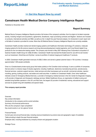 Find Industry reports, Company profiles
ReportLinker                                                                        and Market Statistics



                                            >> Get this Report Now by email!

Carestream Health Medical Device Company Intelligence Report
Published on November 2010

                                                                                                               Report Summary

Medical Device Company Intelligence Reports provide a full review of the company's activities, from its origins to its latest corporate
activity, including mergers and acquisitions, agreements, divestitures, major purchasing contracts and litigation. Sections are included
on products, international activities and R&D, as well as a full, in-depth five year financial analysis. An introduction to each report and
a full table of contents is provided for review. More than 60 Medical Device Company Intelligence Reports are currently available.


Carestream Health provides medical and dental imaging systems and healthcare information technology (IT) solutions; molecular
imaging systems for the life science research and drug discovery/development market segments; and X-ray filmand digital X-ray
products for the non-destructive testing market. The company was formed in May 2007 following Onex Corporation's acquisition of
Eastman Kodak's Health Group for US$2.35 billion. Carestream Health has licensed the Kodak brand for use with its own brands '
such as Carestream, DirectView and DryView ' across its portfolio of medical imaging and healthcare IT products.


In 2009, Carestream Health generated revenues of US$2.3 billion and served a global customer base in 150 countries. It employs
approximately 7,300 people worldwide.


Onex is a Canada-based private equity group that trades publicly on the Canadian stock exchange. It owns a portfolio of companies
that are active in a diverse range of industry segments, including: healthcare, electronics manufacturing services, aerostructures,
financial services, customer support services, metal services and other businesses such as aircraft, commercial vehicles, injection
moulding, gaming, building products, real estate and credit securities. In addition to Carestream Health, Onex' other healthcare
interests consist of: Emergency Medical Services, a provider of emergency medical services in the US; Center for Diagnostic Imaging,
a US provider of diagnostic and therapeutic radiology services; Skilled Healthcare Group, an organisation of skilled nursing and
assisted living facilities operators in the US; and Res-Care, the largest US provider of residential, training, educational and support
services for people living with disabilities and special needs.


This company report provides




Overview
Key contact information
Introduction to the company and its current activities
Summary of its financial performance
Who are the company's major competitors'
Key recent events in an 'at a glance' format


Financial Review
Current year and annual financial data, including revenue breakdowns by product area and geographic region (if available)
Table providing in-depth five-year financial analysis
Employee data, including breakdown by company division and geographic location


Strategic Focus



Carestream Health Medical Device Company Intelligence Report                                                                       Page 1/6
 