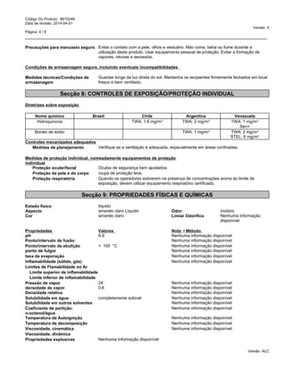 _____________________________________________________________________________________________
Código Do Produto: 8610248
Data de revisão 2014-04-01
Versão 4
Página 4 / 8
Precauções para manuseio seguro Evitar o contato com a pele, olhos e vestuário. Não coma, beba ou fume durante a
utilização deste produto. Usar equipamento pessoal de proteção. Evitar a formação de
vapores, névoas e aerossóis.
Condições de armazenagem segura, incluindo eventuais incompatibilidades
Medidas técnicas/Condições de
armazenagem
Guardar longe da luz direta do sol. Mantenha os recipientes firmemente fechados em local
fresco e bem ventilado.
Secção 8: CONTROLES DE EXPOSIÇÃO/PROTEÇÃO INDIVIDUAL
Diretrizes sobre exposição
Nome químico Brasil Chile Argentina Venezuela
Hidroquinona TWA: 1.6 mg/m3 TWA: 2 mg/m3 TWA: 1 mg/m3
Sen+
Borato de sódio TWA: 1 mg/m3 TWA: 2 mg/m3
STEL: 6 mg/m3
Controles mecanizados adequados
Medidas de planejamento Verifique se a ventilação é adequada, especialmente em áreas confinadas.
Medidas de proteção individual, nomeadamente equipamentos de proteção
individual
Proteção ocular/facial Oculos de segurança bem ajustados.
Proteção da pele e do corpo roupa de proteção leve.
Proteção respiratória Quando os operadores estiverem na presença de concentrações acima do limite de
exposição, devem utilizar equipamento respiratório certificado.
Secção 9: PROPRIEDADES FÍSICAS E QUÍMICAS
Estado físico líquido
Propriedades explosivas Nenhuma informação disponível
Aspecto amarelo claro Líquido Odor: inodoro
Cor amarelo claro Limiar Odorífico Nenhuma informação
disponível
Propriedades Valores Nota•Método
pH 9.9 Nenhuma informação disponível
Ponto/intervalo de fusão: Nenhuma informação disponível
Ponto/intervalo de ebulição > 100 °C Nenhuma informação disponível
ponto de fulgor Nenhuma informação disponível
taxa de evaporação Nenhuma informação disponível
Inflamabilidade (sólido, gás) Nenhuma informação disponível
Limites de Flamabilidade no Ar
Limite superior de inflamabilidade
Limite inferior de inflamabilidade
Pressão de vapor 24 Nenhuma informação disponível
densidade de vapor 0.6 Nenhuma informação disponível
Densidade relativa Nenhuma informação disponível
Solubilidade em água completamente solúvel Nenhuma informação disponível
Solubilidade em outros solventes Nenhuma informação disponível
Coeficiente de partição:
n-octanol/água
Nenhuma informação disponível
Temperatura de Autoignição Nenhuma informação disponível
Temperatura de decomposição Nenhuma informação disponível
Viscosidade, cinemática Nenhuma informação disponível
Viscosidade, dinâmica
Versão ALC
 
