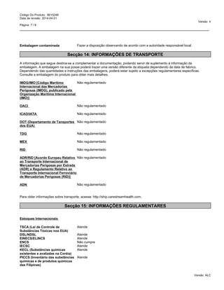 _____________________________________________________________________________________________
Código Do Produto: 8610248
Data de revisão 2014-04-01
Versão 4
Página 7 / 8
Embalagem contaminada Fazer a disposição observando de acordo com a autoridade responsável local.
Secção 14: INFORMAÇÕES DE TRANSPORTE
A informação que segue destina-se a complementar a documentação, podendo servir de suplemento à informação da
embalagem. A embalagem na sua posse poderá trazer uma versão diferente da etiqueta dependendo da data de fabrico.
Dependendo das quantidades e instruções das embalagens, poderá estar sujeito a excepções regulamentares específicas.
Consulte a embalagem do produto para obter mais detalhes.
IMDG/IMO [Código Marítimo
Internacional das Mercadorias
Perigosas (IMDG), publicado pela
Organização Marítima Internacional
(IMO)]
Não regulamentado
OACI Não regulamentado
ICAO/IATA Não regulamentado
DOT (Departamento de Tansportes
dos EUA)
Não regulamentado
TDG Não regulamentado
MEX Não regulamentado
RID Não regulamentado
ADR/RID [Acordo Europeu Relativo
ao Transporte Internacional de
Mercadorias Perigosas por Estrada
(ADR) e Regulamento Relativo ao
Transporte Internacional Ferroviário
de Mercadorias Perigosas (RID)]
Não regulamentado
ADN Não regulamentado
Para obter informações sobre transporte, acesse: http://ship.carestreamhealth.com.
Secção 15: INFORMAÇÕES REGULAMENTARES
Estoques Internacionais
TSCA (Lei de Controle de
Substâncias Tóxicas nos EUA)
Atende
DSL/NDSL Atende
EINECS/ELINCS Atende
ENCS Não cumpre
IECSC Atende
KECL (Substâncias químicas
existentes e avaliadas na Coréia)
Atende
Versão ALC
PICCS (Inventário das substâncias
químicas e de produtos químicos
das Filipinas)
Atende
 