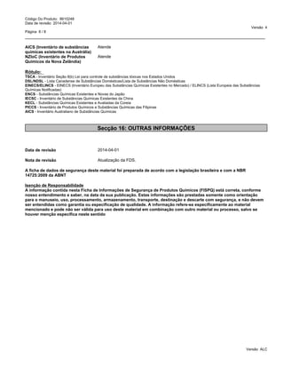 _____________________________________________________________________________________________
Código Do Produto: 8610248
Data de revisão 2014-04-01
Versão 4
Página 8 / 8
AICS (Inventário de substâncias
químicas existentes na Austrália)
Atende
NZIoC (Inventário de Produtos
Químicos da Nova Zelândia)
Atende
Rótulo:
TSCA - Inventário Seção 8(b) Lei para controle de substâncias tóxicas nos Estados Unidos
DSL/NDSL - Lista Canadense de Substâncias Domésticas/Lista de Substâncias Não Domésticas
EINECS/ELINCS - EINECS (Inventário Europeu das Substâncias Químicas Existentes no Mercado) / ELINCS (Lista Europeia das Substâncias
Químicas Notificadas)
ENCS - Substâncias Químicas Existentes e Novas do Japão
IECSC - Inventário de Substâncias Químicas Existentes da China
KECL - Substâncias Químicas Existentes e Avaliadas da Coreia
PICCS - Inventário de Produtos Químicos e Substâncias Químicas das Filipinas
AICS - Inventário Australiano de Substâncias Químicas
Secção 16: OUTRAS INFORMAÇÕES
Data de revisão 2014-04-01
Nota de revisão Atualização da FDS.
A ficha de dados de segurança deste material foi preparada de acordo com a legislação brasileira e com a NBR
14725:2009 da ABNT
Isenção de Responsabilidade
A informação contida nesta Ficha de Informações de Segurança de Produtos Químicos (FISPQ) está correta, conforme
nosso entendimento e saber, na data da sua publicação. Estas informações são prestadas somente como orientação
para o manuseio, uso, processamento, armazenamento, transporte, destinação e descarte com segurança, e não devem
ser entendidas como garantia ou especificação de qualidade. A informação refere-se especificamente ao material
mencionado e pode não ser válida para uso deste material em combinação com outro material ou processo, salvo se
houver menção especifica neste sentido
Versão ALC
 