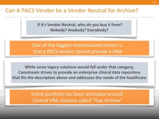 Can A PACS Vendor be a Vendor Neutral for Archive?
p.21
Public
© Carestream Health, 2013
One of the biggest misconceived notion is
that a PACS vendor cannot provide a VNA
If it’s Vendor Neutral, who do you buy it from?
Nobody? Anybody? Everybody?
While some legacy solutions would fall under that category,
Carestream strives to provide an enterprise clinical data repository
that fits the description above and addresses the needs of the healthcare
Entire portfolio has been articulate around
Central VNA solution called “Vue Archive”
 