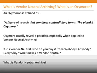 What is Vendor Neutral Archiving? What is an Oxymoron?
An Oxymoron is defined as:
“A figure of speech that combines contradictory terms. The plural is
Oxymora.”
Oxymora usually reveal a paradox, especially when applied to
Vendor Neutral Archiving.
If it’s Vendor Neutral, who do you buy it from? Nobody? Anybody?
Everybody? What makes it Vendor Neutral?
What is Vendor Neutral Archive?
Public
© Carestream Health, 2013
 