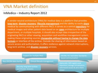 VNA Market definition
InMedica – Industry Report 2012
p.8
DICOM, HL7 and other Standards-
based communication
Support for multiple PACS
Non-DICOM data sharing Clinical lifecycle management
Security, long-term archive
and disaster recovery
Optionally: XDS registry and
repository, storage virtualization,
web-based access & zero-client
viewerPublic
© Carestream Health, 2013
A vendor-neutral architecture (VNA) for medical data is a platform that provides
long-term, disaster recovery, lifecycle management and the ability to easily share
medical by communicating with different PACS. It serves as a central repository for
medical images and other patient data based on an open architecture for multiple
department, or multiple hospitals. It should also accept data irrespective of the
originating PACS or other viewing, acquisition and workflow management system,
making these originating sources changeable without having to change the data
formats or interface of the archive. Outside the sharing of information based on
secure access and authorization, it offers resilience against network interruptions,
long-term archive, and disaster recovery services.
 