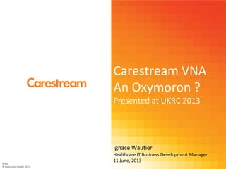 Carestream VNA
An Oxymoron ?
Presented at UKRC 2013
Ignace Wautier
Healthcare IT Business Development Manager
11 June, 2013
Public
© Carestream Health, 2013
 