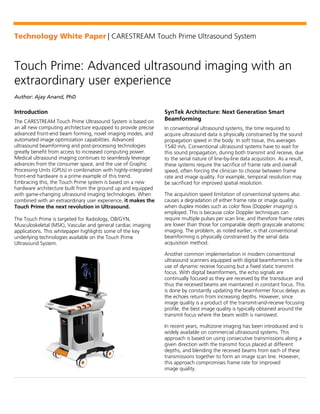 Technology White Paper | CARESTREAM Touch Prime Ultrasound System
Touch Prime: Advanced ultrasound imaging with an
extraordinary user experience
Author: Ajay Anand, PhD
Introduction
The CARESTREAM Touch Prime Ultrasound System is based on
an all new computing architecture equipped to provide precise
advanced front-end beam forming, novel imaging modes, and
automated image optimization capabilities. Advanced
ultrasound beamforming and post-processing technologies
greatly benefit from access to increased computing power.
Medical ultrasound imaging continues to seamlessly leverage
advances from the consumer space, and the use of Graphic
Processing Units (GPUs) in combination with highly-integrated
front-end hardware is a prime example of this trend.
Embracing this, the Touch Prime system is based on a new
hardware architecture built from the ground up and equipped
with game-changing ultrasound imaging technologies. When
combined with an extraordinary user experience, it makes the
Touch Prime the next revolution in Ultrasound.
The Touch Prime is targeted for Radiology, OB/GYN,
Musculoskeletal (MSK), Vascular and general cardiac imaging
applications. This whitepaper highlights some of the key
underlying technologies available on the Touch Prime
Ultrasound System.
SynTek Architecture: Next Generation Smart
Beamforming
In conventional ultrasound systems, the time required to
acquire ultrasound data is physically constrained by the sound
propagation speed in the body. In soft tissue, this averages
1540 m/s. Conventional ultrasound systems have to wait for
this sound propagation, during both transmit and receive, due
to the serial nature of line-by-line data acquisition. As a result,
these systems require the sacrifice of frame rate and overall
speed, often forcing the clinician to choose between frame
rate and image quality. For example, temporal resolution may
be sacrificed for improved spatial resolution.
The acquisition speed limitation of conventional systems also
causes a degradation of either frame rate or image quality
when duplex modes such as color flow (Doppler imaging) is
employed. This is because color Doppler techniques can
require multiple pulses per scan line, and therefore frame rates
are lower than those for comparable depth grayscale anatomic
imaging. The problem, as noted earlier, is that conventional
beamforming is physically constrained by the serial data
acquisition method.
Another common implementation in modern conventional
ultrasound scanners equipped with digital beamformers is the
use of dynamic receive focusing but a fixed static transmit
focus. With digital beamformers, the echo signals are
continually focused as they are received by the transducer and
thus the received beams are maintained in constant focus. This
is done by constantly updating the beamformer focus delays as
the echoes return from increasing depths. However, since
image quality is a product of the transmit-and-receive focusing
profile, the best image quality is typically obtained around the
transmit focus where the beam width is narrowest.
In recent years, multizone imaging has been introduced and is
widely available on commercial ultrasound systems. This
approach is based on using consecutive transmissions along a
given direction with the transmit focus placed at different
depths, and blending the received beams from each of these
transmissions together to form an image scan line. However,
this approach compromises frame rate for improved
image quality.
 