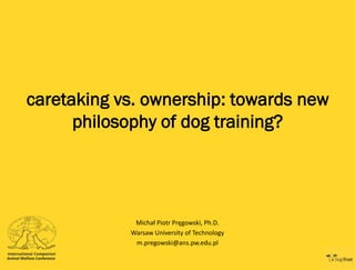 caretaking vs. ownership: towards new
philosophy of dog training?

Michał Piotr Pręgowski, Ph.D.
Warsaw University of Technology
m.pregowski@ans.pw.edu.pl

 