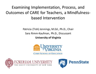 Examining	Implementation,	Process,	and	
Outcomes	of	CARE	for	Teachers,	a	Mindfulness-
based	Intervention
Patricia	(Tish)	Jennings,	M.Ed.,	Ph.D.,	Chair
Sara	Rimm-Kaufman,	Ph.D.,	Discussant
University	of	Virginia
 