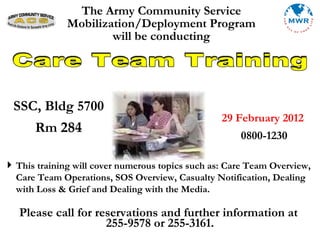 The Army Community Service Mobilization/Deployment Program will be conducting Care Team Training ,[object Object],Please call for reservations and further information at  255-9578 or 255-3161. 29 February 2012 0800-1230 SSC, Bldg 5700 Rm  284 