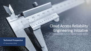 Cloud Access Reliability
Engineering Initiative
Interoperable SLAs for digital supply chains
Technical Prospectus
4th November 2018
 