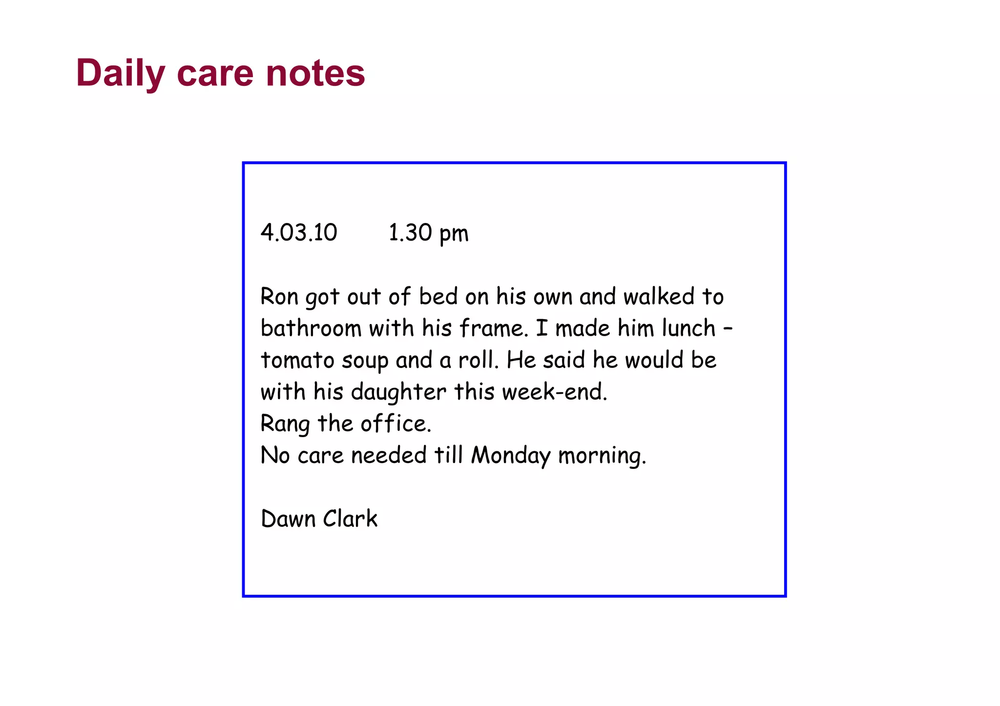 Daily care notes
4.03.10 1.30 pm
Ron got out of bed on his own and walked to
bathroom with his frame. I made him lunch –
tomato soup and a roll. He said he would be
with his daughter this week-end.
Rang the office.
No care needed till Monday morning.
Dawn Clark