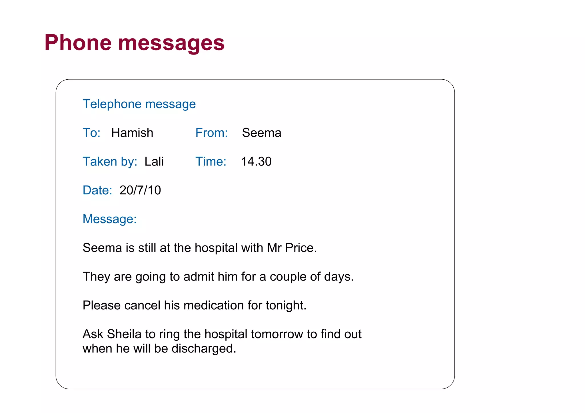 Phone messages
Telephone message
To: Hamish From: Seema
Taken by: Lali Time: 14.30
Date: 20/7/10
Message:
Seema is still at the hospital with Mr Price.
They are going to admit him for a couple of days.
Please cancel his medication for tonight.
Ask Sheila to ring the hospital tomorrow to find out
when he will be discharged.