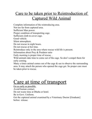Care to be taken prior to Reintroduction of
           Captured Wild Animal
Complete information of the reintroducing area.
Not too far from captured area.
Sufficient Man power.
Proper condition of transporting cage.
Sufficient cloth to cover cage.
Good vehicle.
Silent atmosphere.
Do not rescue in night hours.
Do not rescue at hot time.
Reintroduce only in the area where rescue wild life is present.
Information about Prey & Predator ratio
Early morning is proper time of rescue. .
Wild animals take time to come out of the cage. So don’t compel them for
early coming.
Many a times animal comes out of the cage & use to observe the surrounding
area. It may attach the person who opened the cage get. So proper care must
be taken prior to rescue.




Care at time of transport
Go as early as possible.
Avoid human contact.
Do not waste time at Dhaba or hotel.
Be in Govt. Uniform.
Get the captured animal examined by a Veterinary Doctor [Graduate]
before release.
 