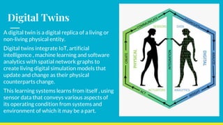 Digital Twins
A digital twin is a digital replica of a living or
non-living physical entity.
Digital twins integrate IoT, artificial
intelligence , machine learning and software
analytics with spatial network graphs to
create living digital simulation models that
update and change as their physical
counterparts change.
This learning systems learns from itself , using
sensor data that conveys various aspects of
its operating condition from systems and
environment of which it may be a part.
 
