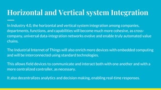 Horizontal and Vertical system Integration
In Industry 4.0, the horizontal and vertical system integration among companies,
departments, functions, and capabilities will become much more cohesive, as cross-
company, universal data-integration networks evolve and enable truly automated value
chains.
The Industrial Internet of Things will also enrich more devices with embedded computing
and will be interconnected using standard technologies.
This allows field devices to communicate and interact both with one another and with a
more centralized controller, as necessary.
It also decentralizes analytics and decision making, enabling real-time responses.
 