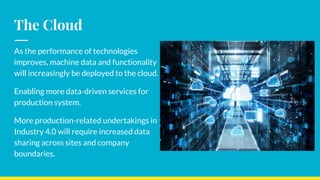 The Cloud
As the performance of technologies
improves, machine data and functionality
will increasingly be deployed to the cloud.
Enabling more data-driven services for
production system.
More production-related undertakings in
Industry 4.0 will require increased data
sharing across sites and company
boundaries.
 
