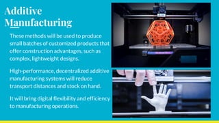 Additive
Manufacturing
These methods will be used to produce
small batches of customized products that
offer construction advantages, such as
complex, lightweight designs.
High-performance, decentralized additive
manufacturing systems will reduce
transport distances and stock on hand.
It will bring digital flexibility and efficiency
to manufacturing operations.
 