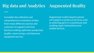 Big data and Analytics
It enables the collection and
comprehensive evaluation of data
from many different sources and
customer to support real-time
decision making, optimizes production
quality, saves energy, and improves
equipment service.
Augmented Reality
Augmented-reality-based systems
can support a variety of services, such
as selecting parts in a warehouse and
sending repair instructions over
mobile devices.
 