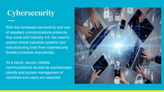 Cybersecurity
With the increased connectivity and use
of standard communications protocols
that come with Industry 4.0, the need to
protect critical industrial systems and
manufacturing lines from cybersecurity
threats increases dramatically.
As a result, secure, reliable
communications as well as sophisticated
identity and access management of
machines and users are essential.
 