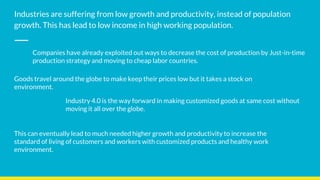 Industries are suffering from low growth and productivity, instead of population
growth. This has lead to low income in high working population.
Companies have already exploited out ways to decrease the cost of production by Just-in-time
production strategy and moving to cheap labor countries.
Goods travel around the globe to make keep their prices low but it takes a stock on
environment.
Industry 4.0 is the way forward in making customized goods at same cost without
moving it all over the globe.
This can eventually lead to much needed higher growth and productivity to increase the
standard of living of customers and workers with customized products and healthy work
environment.
 