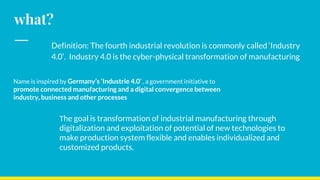 what?
Definition: The fourth industrial revolution is commonly called ‘Industry
4.0’. Industry 4.0 is the cyber-physical transformation of manufacturing
Name is inspired by Germany’s ‘Industrie 4.0’ , a government initiative to
promote connected manufacturing and a digital convergence between
industry, business and other processes
The goal is transformation of industrial manufacturing through
digitalization and exploitation of potential of new technologies to
make production system flexible and enables individualized and
customized products.
 