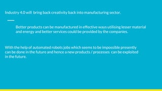 Industry 4.0 will bring back creativity back into manufacturing sector.
Better products can be manufactured in effective ways utilising lesser material
and energy and better services could be provided by the companies.
With the help of automated robots jobs which seems to be impossible presently
can be done in the future and hence a new products / processes can be exploited
in the future.
 