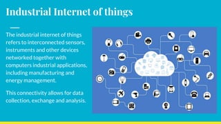 Industrial Internet of things
The industrial internet of things
refers to interconnected sensors,
instruments and other devices
networked together with
computers industrial applications,
including manufacturing and
energy management.
This connectivity allows for data
collection, exchange and analysis.
 