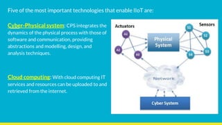 Cyber-Physical system: CPS integrates the
dynamics of the physical process with those of
software and communication, providing
abstractions and modelling, design, and
analysis techniques.
Cloud computing: With cloud computing IT
services and resources can be uploaded to and
retrieved from the internet.
Five of the most important technologies that enable IIoT are:
 