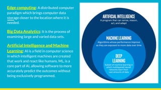 Edge computing: A distributed computer
paradigm which brings computer data
storage closer to the location where it is
needed.
Big Data Analytics: It is the process of
examining large and varied data sets.
Artificial Intelligence and Machine
Learning: AI is a field in computer science
in which intelligent machines are created
that work and react like humans. ML, is a
core part of AI, allowing software to more
accurately predict the outcomes without
being exclusively programmed.
 