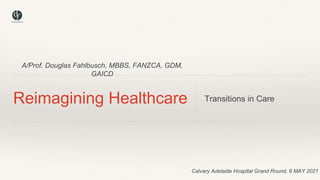 A/Prof. Douglas Fahlbusch, MBBS, FANZCA, GDM,
GAICD
Reimagining Healthcare Transitions in Care
Calvary Adelaide Hospital Grand Round, 6 MAY 2021
 