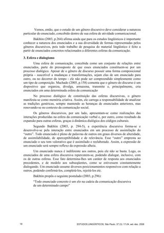 Vemos, então, que o estudo de um gênero discursivo deve considerar a natureza
particular do enunciado, concebido dentro de sua esfera de atividade comunicacional.
Bakhtin (2003, p.264) afirma ainda que para os estudos lingüísticos é importante
conhecer a natureza dos enunciados e a sua diversidade de formas representadas pelos
gêneros discursivos, pois todo trabalho de pesquisa do material lingüístico é feito a
partir de enunciados concretos relacionados a diferentes esferas da comunicação.
3. Esfera e dialogismo
Uma esfera de comunicação, concebida como um conjunto de relações entre
enunciados, parte do pressuposto de que esses enunciados constituem-se por um
processo dialógico. Apesar de o gênero de discurso possuir uma forma composicional
própria - suscetível a mudanças e transformações, sejam elas de um enunciado para
outro, ou no decorrer do tempo - ele não pode ser compreendido simplesmente como
um tipo de composição. Machado (2005, p.158) comenta que o gênero do discurso é um
dispositivo que organiza, divulga, armazena, transmite e, principalmente, cria
enunciados em uma determinada esfera da comunicação
No processo dialógico de constituição das esferas discursivas, o gênero
manifesta-se como memória criativa. Assim, ele carrega a responsabilidade de atualizar
as tradições genéricas, sempre mantendo as heranças de enunciados anteriores, mas
renovando-se no contexto da comunicação social.
Os gêneros discursivos, por um lado, apresentam-se como realizações das
interações produzidas na esfera da comunicação verbal e, por outro, como resultado da
expansão para outras esferas, graças à dinâmica dialógica dos códigos culturais.
Segundo Bakhtin (2003, p. 294-5), a experiência discursiva forma-se e
desenvolve-se pela interação entre enunciados em um processo de assimilação do
“outro”. Todo enunciado é pleno de palavras de outros em graus diversos de alteridade,
de assimilabilidade, de aperceptibilidade e de relevância. Esse “outro” empresta ao
enunciado o seu tom valorativo que é assimilado e reelaborado. Assim, a expressão de
um enunciado será sempre reflexo da expressão alheia.
Um enunciado nunca é indiferente aos outros, pois ele não se basta. Logo, os
enunciados de uma esfera discursiva repercutem-se, podendo dialogar, inclusive, com
os de outras esferas. Esse fato determina-lhes um caráter de resposta aos enunciados
precedentes, e de modelo aos subseqüentes, como se estivessem constantemente
dialogando. Um enunciado assume diversos posicionamentos responsivos com relação a
outros, podendo confirmá-los, completá-los, rejeitá-los etc.
Bakhtin propôs o seguinte postulado (2003, p.296):
“Todo enunciado concreto é um elo na cadeia da comunicação discursiva
de um determinado campo”
18 ESTUDOS LINGÜÍSTICOS, São Paulo, 37 (3): 17-24, set.-dez. 2008
 