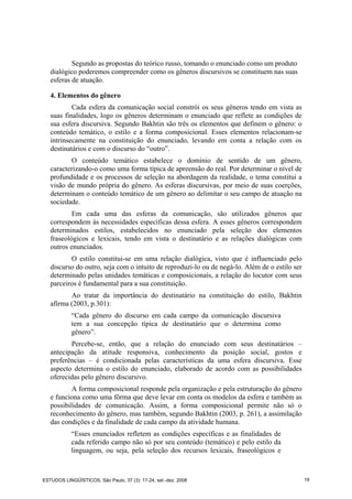 Segundo as propostas do teórico russo, tomando o enunciado como um produto
dialógico poderemos compreender como os gêneros discursivos se constituem nas suas
esferas de atuação.
4. Elementos do gênero
Cada esfera da comunicação social constrói os seus gêneros tendo em vista as
suas finalidades, logo os gêneros determinam o enunciado que reflete as condições de
sua esfera discursiva. Segundo Bakhtin são três os elementos que definem o gênero: o
conteúdo temático, o estilo e a forma composicional. Esses elementos relacionam-se
intrinsecamente na constituição do enunciado, levando em conta a relação com os
destinatários e com o discurso do “outro”.
O conteúdo temático estabelece o domínio de sentido de um gênero,
caracterizando-o como uma forma típica de apreensão do real. Por determinar o nível de
profundidade e os processos de seleção na abordagem da realidade, o tema constitui a
visão de mundo própria do gênero. As esferas discursivas, por meio de suas coerções,
determinam o conteúdo temático de um gênero ao delimitar o seu campo de atuação na
sociedade.
Em cada uma das esferas da comunicação, são utilizados gêneros que
correspondem às necessidades específicas dessa esfera. A esses gêneros correspondem
determinados estilos, estabelecidos no enunciado pela seleção dos elementos
fraseológicos e lexicais, tendo em vista o destinatário e as relações dialógicas com
outros enunciados.
O estilo constitui-se em uma relação dialógica, visto que é influenciado pelo
discurso do outro, seja com o intuito de reproduzi-lo ou de negá-lo. Além de o estilo ser
determinado pelas unidades temáticas e composicionais, a relação do locutor com seus
parceiros é fundamental para a sua constituição.
Ao tratar da importância do destinatário na constituição do estilo, Bakhtin
afirma (2003, p.301):
“Cada gênero do discurso em cada campo da comunicação discursiva
tem a sua concepção típica de destinatário que o determina como
gênero”.
Percebe-se, então, que a relação do enunciado com seus destinatários –
antecipação da atitude responsiva, conhecimento da posição social, gostos e
preferências – é condicionada pelas características da uma esfera discursiva. Esse
aspecto determina o estilo do enunciado, elaborado de acordo com as possibilidades
oferecidas pelo gênero discursivo.
A forma composicional responde pela organização e pela estruturação do gênero
e funciona como uma fôrma que deve levar em conta os modelos da esfera e também as
possibilidades de comunicação. Assim, a forma composicional permite não só o
reconhecimento do gênero, mas também, segundo Bakhtin (2003, p. 261), a assimilação
das condições e da finalidade de cada campo da atividade humana.
“Esses enunciados refletem as condições específicas e as finalidades de
cada referido campo não só por seu conteúdo (temático) e pelo estilo da
linguagem, ou seja, pela seleção dos recursos lexicais, fraseológicos e
ESTUDOS LINGÜÍSTICOS, São Paulo, 37 (3): 17-24, set.-dez. 2008 19
 