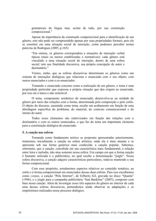 gramaticais da língua mas, acima de tudo, por sua construção
composicional.”
Apesar da importância da construção composicional para a identificação de um
gênero, este não pode ser compreendido apenas por suas propriedades formais, pois ele
se constitui em uma situação social de interação, como podemos perceber nestas
palavras de Rodrigues (2005, p.165):
“Em síntese, os gêneros correspondem a situações de interação verbal
típicas (mais ou menos estabilizadas e normativas): cada gênero está
vinculado a uma situação social de interação, dentro de uma esfera
social; tem sua finalidade discursiva, sua própria concepção de autor e
destinatário.”
Vemos, então, que as esferas discursivas determinam os gêneros como um
sistema de interações dialógicas que relaciona o enunciado com o seu objeto, com
outros enunciados e com o co-enunciador.
Tomando o enunciado concreto como a realização de um gênero, o tema é uma
propriedade particular que expressa a própria situação que deu origem ao enunciado,
por isso ele é único e não reiterável.
O tema, componente semântico do enunciado, desenvolve-se na unidade do
gênero por meio das relações com a forma, determinada pela composição e pelo estilo.
O objeto do discurso, assumido como tema, recebe um acabamento em função de uma
abordagem específica do problema, do material, do contexto comunicacional e do
intuito do autor.
Todos esses elementos são relativizados em função das relações com o
destinatário e com os outros enunciados, o que faz do tema um importante elemento
para a constituição dialógica do enunciado.
5. A canção nas esferas
Tomando como fundamento teórico as propostas apresentadas anteriormente,
trataremos inicialmente a canção na esfera artística, onde ela é mais atuante e se
apresenta sob sua forma genérica mais conhecida: a canção popular. Sabemos,
entretanto, que a canção, concebida em sua característica mais fundamental, a relação
entre letra e melodia, não atua somente nessa esfera. Um campo em que a forma canção
é bastante utilizada é o publicitário, no qual recebe a denominação “jingle”. Nessa
esfera discursiva, a canção adquire características particulares, todavia mantendo a sua
forma composicional.
Com esse propósito, estudaremos aspectos relativos ao conteúdo temático, ao
estilo e à forma composicional em enunciados dessas duas esferas. Para isso escolhemos
como corpus, a canção “Pela Internet”, de Gilberto Gil, gravada no disco “Quanta”
(1996), e o jingle para a campanha publicitária “Itaú Bankline” (2007), composto com
base nessa canção. Além de investigar esses três aspectos do gênero no interior de cada
uma dessas esferas discursivas, pretendemos ainda observar as adaptações e os
empréstimos realizados nesse processo dialógico.
20 ESTUDOS LINGÜÍSTICOS, São Paulo, 37 (3): 17-24, set.-dez. 2008
 