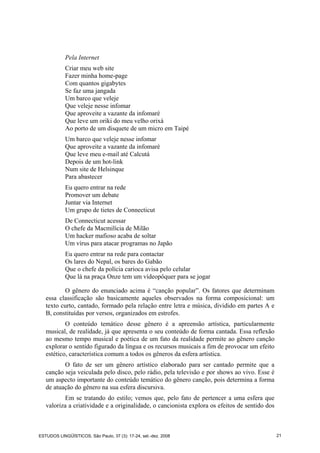 Pela Internet
Criar meu web site
Fazer minha home-page
Com quantos gigabytes
Se faz uma jangada
Um barco que veleje
Que veleje nesse infomar
Que aproveite a vazante da infomaré
Que leve um oriki do meu velho orixá
Ao porto de um disquete de um micro em Taipé
Um barco que veleje nesse infomar
Que aproveite a vazante da infomaré
Que leve meu e-mail até Calcutá
Depois de um hot-link
Num site de Helsinque
Para abastecer
Eu quero entrar na rede
Promover um debate
Juntar via Internet
Um grupo de tietes de Connecticut
De Connecticut acessar
O chefe da Macmilícia de Milão
Um hacker mafioso acaba de soltar
Um vírus para atacar programas no Japão
Eu quero entrar na rede para contactar
Os lares do Nepal, os bares do Gabão
Que o chefe da polícia carioca avisa pelo celular
Que lá na praça Onze tem um vídeopôquer para se jogar
O gênero do enunciado acima é “canção popular”. Os fatores que determinam
essa classificação são basicamente aqueles observados na forma composicional: um
texto curto, cantado, formado pela relação entre letra e música, dividido em partes A e
B, constituídas por versos, organizados em estrofes.
O conteúdo temático desse gênero é a apreensão artística, particularmente
musical, de realidade, já que apresenta o seu conteúdo de forma cantada. Essa reflexão
ao mesmo tempo musical e poética de um fato da realidade permite ao gênero canção
explorar o sentido figurado da língua e os recursos musicais a fim de provocar um efeito
estético, característica comum a todos os gêneros da esfera artística.
O fato de ser um gênero artístico elaborado para ser cantado permite que a
canção seja veiculada pelo disco, pelo rádio, pela televisão e por shows ao vivo. Esse é
um aspecto importante do conteúdo temático do gênero canção, pois determina a forma
de atuação do gênero na sua esfera discursiva.
Em se tratando do estilo; vemos que, pelo fato de pertencer a uma esfera que
valoriza a criatividade e a originalidade, o cancionista explora os efeitos de sentido dos
ESTUDOS LINGÜÍSTICOS, São Paulo, 37 (3): 17-24, set.-dez. 2008 21
 