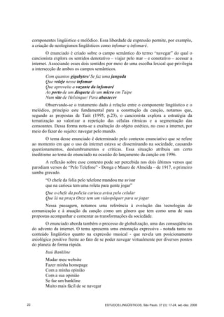 componentes lingüístico e melódico. Essa liberdade de expressão permite, por exemplo,
a criação de neologismos lingüísticos como infomar e infomaré.
O enunciado é criado sobre o campo semântico do termo “navegar” do qual o
cancionista explora os sentidos denotativo – viajar pelo mar – e conotativo – acessar a
internet. Associando esses dois sentidos por meio de uma escolha lexical que privilegia
a intersecção de ambos os campos semânticos.
Com quantos gigabytes/ Se faz uma jangada
Que veleje nesse infomar
Que aproveite a vazante da infomaré
Ao porto de um disquete de um micro em Taipe
Num site de Helsinque/ Para abastecer
Observando-se o tratamento dado à relação entre o componente lingüístico e o
melódico, princípio este fundamental para a construção da canção, notamos que,
segundo as propostas de Tatit (1995, p.23), o cancionista explora a estratégia da
tematização ao valorizar a repetição das células rítmicas e a segmentação das
consoantes. Dessa forma nota-se a exaltação do objeto estético, no caso a internet, por
meio do fazer do sujeito: navegar pelo mundo.
O tema desse enunciado é determinado pelo contexto enunciativo que se refere
ao momento em que o uso da internet estava se disseminando na sociedade, causando
questionamentos, deslumbramentos e críticas. Essa situação atribuiu um certo
ineditismo ao tema do enunciado na ocasião do lançamento da canção em 1996.
A reflexão sobre esse contexto pode ser percebida nos dois últimos versos que
parodiam versos de “Pelo Telefone” - Donga e Mauro de Almeida – de 1917, o primeiro
samba gravado.
“O chefe da folia pelo telefone mandou me avisar
que na carioca tem uma roleta para gente jogar”
Que o chefe da polícia carioca avisa pelo celular
Que lá na praça Onze tem um videopôquer para se jogar
Nessa passagem, notamos uma referência à evolução das tecnologias de
comunicação e à atuação da canção como um gênero que tem como uma de suas
propostas acompanhar e comentar as transformações da sociedade.
O enunciado aborda também o processo de globalização, uma das conseqüências
do advento da internet. O tema apresenta uma entonação expressiva - notada tanto no
conteúdo lingüístico quanto na expressão musical - que revela um posicionamento
axiológico positivo frente ao fato de se poder navegar virtualmente por diversos pontos
do planeta de forma rápida.
Itaú Bankline
Mudar meu website
Fazer minha homepage
Com a minha opinião
Com a sua opinião
Se faz um bankline
Muito mais fácil de se navegar
22 ESTUDOS LINGÜÍSTICOS, São Paulo, 37 (3): 17-24, set.-dez. 2008
 