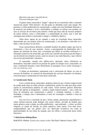 Que tem a sua cara o seu jeito de ser
Um www feito por você
O gênero desse enunciado é “jingle”. Apesar de ser construído sobre a estrutura
musical da canção “Pela Internet”, ele não pode ser abordado como uma canção. Por
pertencer à esfera publicitária de comunicação, o jingle tem uma finalidade diferente, a
de anunciar um produto e levar o destinatário a comprar ou utilizar esse produto, no
caso os serviços de um banco pela internet. Ainda que lance mão de recursos próprios
da esfera artística, como a criatividade e a originalidade do estilo, essa é uma das
estratégias para seduzir o enunciador e atingir o verdadeiro objetivo.
Além disso, apesar de ser cantado, o meio de veiculação desse enunciado,
determinado por sua própria esfera de comunicação, é em princípio a televisão ou o
rádio, e não um disco ou um show.
Essas características definem o conteúdo temático do gênero jingle, que tem no
destinatário o foco de suas atenções. Assim, a pressuposição do destinatário não é
apenas um elemento do tema, mas a orientação que define as escolhas estilísticas e a
entonação expressiva do enunciado, que neste caso concebe uma pessoa que privilegie o
uso da internet nas relações sociais, como no acesso à sua conta bancária, e que valorize
um serviço personalizado e interativo.
O enunciado, visando esse público-alvo, apresenta várias referências ao
destinatário, buscando colocá-lo na posição de agente na relação com o enunciador, no
caso a instituição bancária, como demonstram as passagens Fazer minha homepage e
Um www feito por você.
A ênfase no destinatário, juntamente com a valorização do objeto, no caso os
serviços do bankline, no contexto da disseminação dos serviços bancários via Internet,
concorrem para a composição do tema desse enunciado.
6. Considerações finais
Com o estudo desses enunciados, pudemos observar que a forma composicional
da canção pode atuar na esfera artística e publicitária, porém em cada uma delas estará
sujeita às características próprias de cada esfera. Assim teremos gêneros diferentes
devido não apenas às designações – canção e jingle respectivamente – mas a todo um
feixe de elementos que caracterizam o gênero: o conteúdo temático, o estilo, a
finalidade, a relação com o destinatário, o meio de veiculação e também o tema do
enunciado.
Isso nos leva à conclusão de que a forma canção, pertencente originalmente à
esfera artístico-musical, pode dialogar com outras esferas, servindo de modelo para
outros gêneros como o jingle, na esfera publicitária – aqui analisado –; o hino, na esfera
religiosa, os cantos de torcida, na esfera esportiva; entre outros. Com base nisso,
compreendemos que um gênero deve ser observado levando-se em conta as
particularidades de sua esfera de atuação, pois ele reflete a cosmovisão dessa esfera
discursiva.
7. Referências bibliográficas
BAKHTIN, Mikhail. Estética da criação verbal. São Paulo: Martins Fontes, 2003.
ESTUDOS LINGÜÍSTICOS, São Paulo, 37 (3): 17-24, set.-dez. 2008 23
 