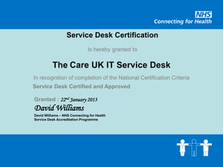 Service Desk Certification
                               Is hereby granted to

          The Care UK IT Service Desk
In recognition of completion of the National Certification Criteria
Service Desk Certified and Approved

Granted : 22nd January 2013
David Williams
David Williams – NHS Connecting for Health
Service Desk Accreditation Programme
 