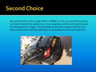  My second choice is this image which is a BMW X5.This car is another luxurious
car shown towards the audience as it is an expensive vehicle and would be good
for showing off for images.The downside towards this image is that the car is
seen as dirty which will loose attention to the audience such as bird stains etc.
 