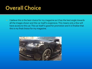  I believe this is the best choice for my magazine as it has the best angle towards
all the images shown and the car itself is expensive.This means only a few will
have access to this car.The car itself is good for promotion and it is finalise that
this is my final choice for my magazine.
 