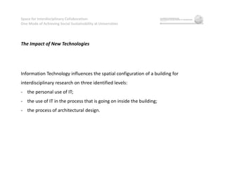 Space for Interdisciplinary Collaboration:
One Mode of Achieving Social Sustainability at Universities
The Impact of New Technologies
Information Technology influences the spatial configuration of a building for
interdisciplinary research on three identified levels:
- the personal use of IT;
- the use of IT in the process that is going on inside the building;
- the process of architectural design.
 