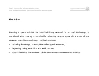 Space for Interdisciplinary Collaboration:
One Mode of Achieving Social Sustainability at Universities
Conclusions
Creating a space suitable for interdisciplinary research in art and technology is
associated with creating a sustainable university campus space since some of the
detected spatial features have a positive impact on:
- reducing the energy consumption and usage of resources;
- improving safety, education and work process;
- spatial flexibility, the aesthetics of the environment and economic viability.
 