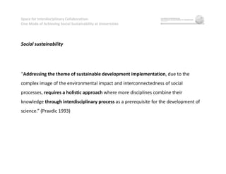 Space for Interdisciplinary Collaboration:
One Mode of Achieving Social Sustainability at Universities
Social sustainability
“Addressing the theme of sustainable development implementation, due to the
complex image of the environmental impact and interconnectedness of social
processes, requires a holistic approach where more disciplines combine their
knowledge through interdisciplinary process as a prerequisite for the development of
science.” (Pravdic 1993)
 