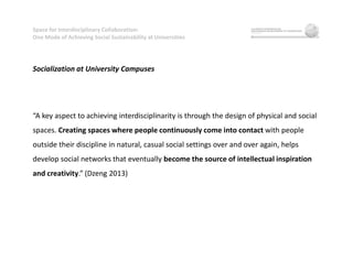 Space for Interdisciplinary Collaboration:
One Mode of Achieving Social Sustainability at Universities
Socialization at University Campuses
“A key aspect to achieving interdisciplinarity is through the design of physical and social
spaces. Creating spaces where people continuously come into contact with people
outside their discipline in natural, casual social settings over and over again, helps
develop social networks that eventually become the source of intellectual inspiration
and creativity.” (Dzeng 2013)
 