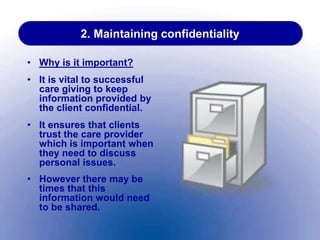 2. Maintaining confidentiality
• Why is it important?
• It is vital to successful
care giving to keep
information provided by
the client confidential.
• It ensures that clients
trust the care provider
which is important when
they need to discuss
personal issues.
• However there may be
times that this
information would need
to be shared.
 