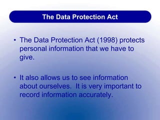 The Data Protection Act
• The Data Protection Act (1998) protects
personal information that we have to
give.
• It also allows us to see information
about ourselves. It is very important to
record information accurately.
 