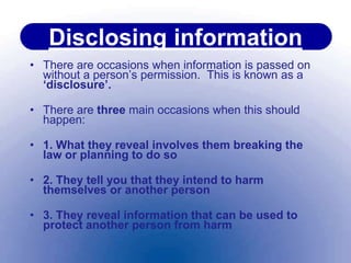 Disclosing information
• There are occasions when information is passed on
without a person’s permission. This is known as a
‘disclosure’.
• There are three main occasions when this should
happen:
• 1. What they reveal involves them breaking the
law or planning to do so
• 2. They tell you that they intend to harm
themselves or another person
• 3. They reveal information that can be used to
protect another person from harm
 