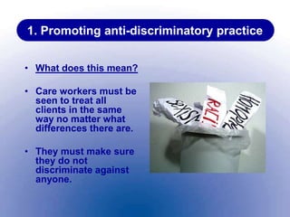 1. Promoting anti-discriminatory practice
• What does this mean?
• Care workers must be
seen to treat all
clients in the same
way no matter what
differences there are.
• They must make sure
they do not
discriminate against
anyone.
 